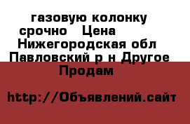 газовую колонку  срочно › Цена ­ 3 500 - Нижегородская обл., Павловский р-н Другое » Продам   